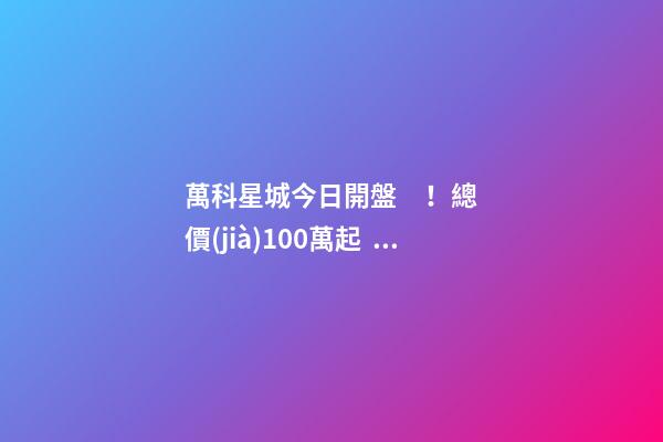 萬科星城今日開盤！總價(jià)100萬起，最高優(yōu)惠10萬